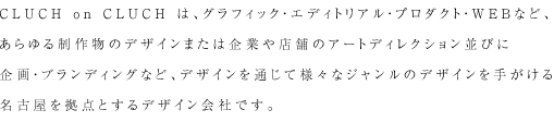 CLUCH on CLUCHは、グラフィック・エディトリアル・プロダクト・WEBなど、あらゆる制作物のデザインまたは企業や店舗のアートディレクション並びに企画・ブランディングなど、デザインを通じて様々なジャンルのデザインを手がける名古屋を拠点とするデザイン会社です。