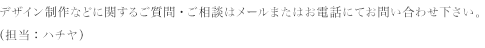 デザイン制作などに関するご質問・ご相談はメールまたはお電話にてお問い合わせ下さい。（担当：ハチヤ）