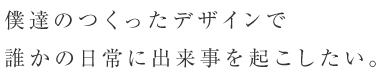 僕達のつくったデザインで誰かの日常に出来事を起こしたい。