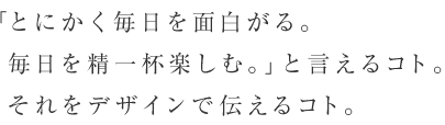 「とにかく毎日を面白がる。毎日を精一杯楽しむ。」と言えるコト。それをデザインで伝えるコト。