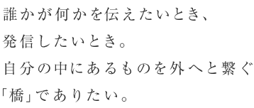 誰かが何かを伝えたいとき、発信したいとき。自分の中にあるものを外へと繋ぐ「橋」でありたい。