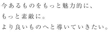 今あるものをもっと魅力的に、もっと素敵に。より良いものへと導いていきたい。