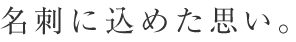 名刺に込めた思い。